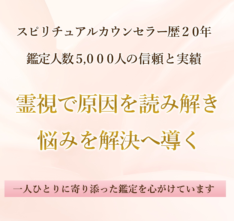 スピリチュアルカウンセラー歴20年 鑑定人数5,000人の信頼と実績 霊視で原因を読み解き 悩みを解決へ導く 一人ひとりに寄り添った鑑定を心がけています