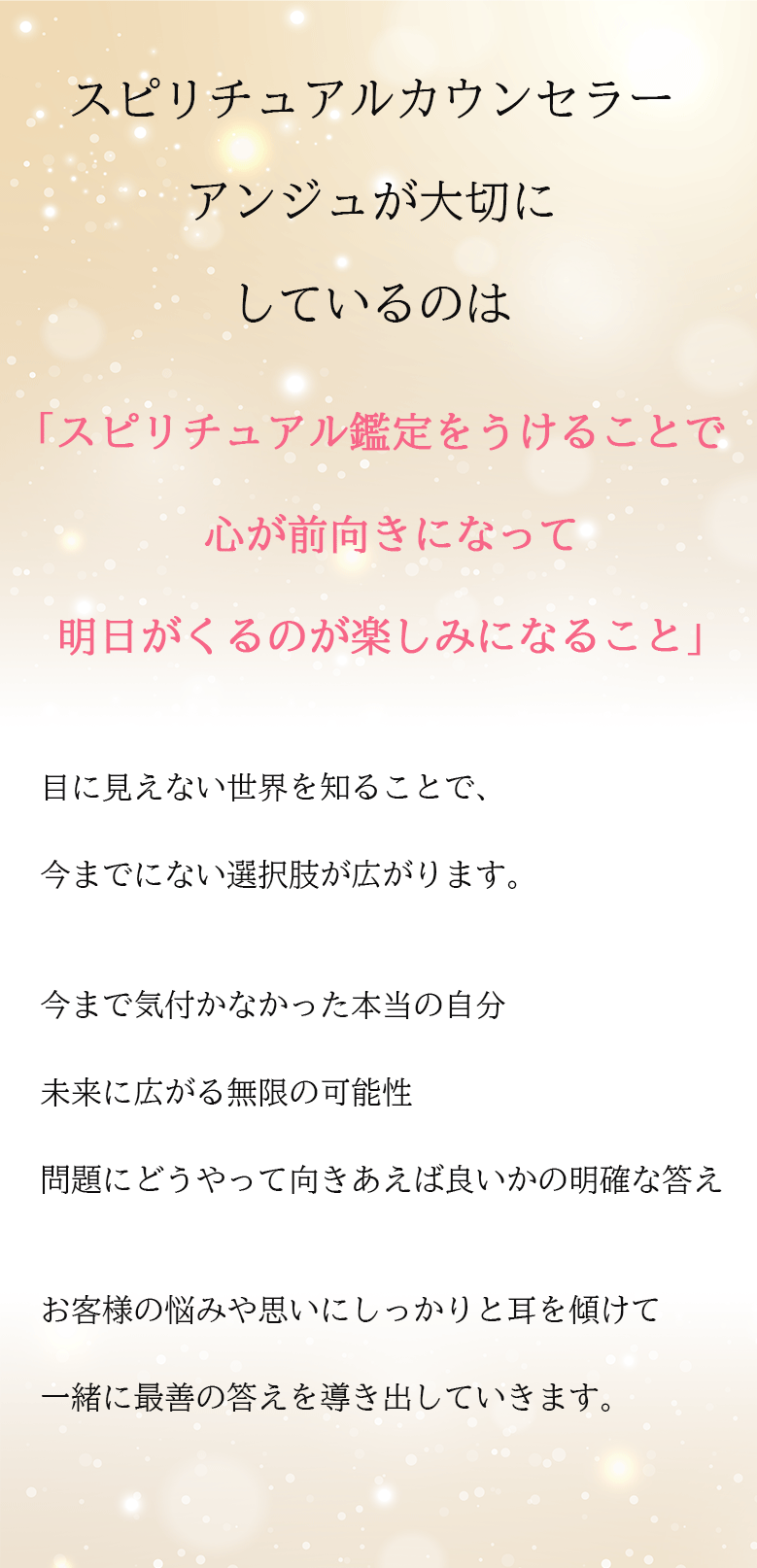 スピリチュアルカウンセラーアンジュが大切にしているのは「スピリチュアル鑑定をうけることで心が前向きになって
明日がくるのが楽しみになること」目に見えない世界を知ることで、今までにない選択肢が広がります 今まで気付かなかった本当の自分未来に広がる無限の可能性 問題にどうやって向きあえば良いかの明確な答え お客様の悩みや思いにしっかりと耳を傾けて 一緒に最善の答えを導き出していきます